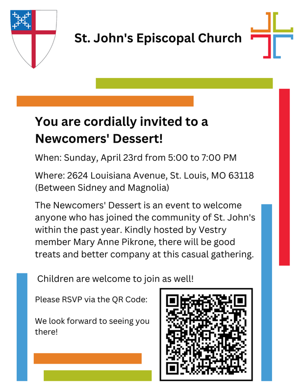 You are cordially invited to a Newcomers' Dessert! When: Sunday, April 23rd from 5:00 to 7:00 PM      Where: 2624 Louisiana Avenue, St. Louis, MO 63118 (Between Sidney and Magnolia)   The Newcomers' Dessert is an event to welcome anyone who has joined the community of St. John's within the past year. Kindly hosted by Vestry member Mary Anne Pikrone, there will be good treats and better company at this casual gathering. Children are welcome to join as well!